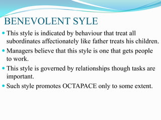 BENEVOLENT SYLE
 This style is indicated by behaviour that treat all

subordinates affectionately like father treats his children.
 Managers believe that this style is one that gets people
to work.
 This style is governed by relationships though tasks are
important.
 Such style promotes OCTAPACE only to some extent.

 