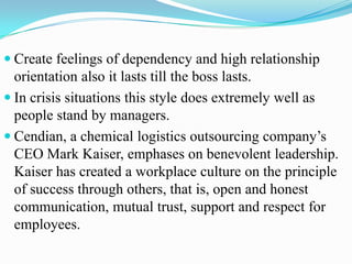  Create feelings of dependency and high relationship

orientation also it lasts till the boss lasts.
 In crisis situations this style does extremely well as
people stand by managers.
 Cendian, a chemical logistics outsourcing company’s
CEO Mark Kaiser, emphases on benevolent leadership.
Kaiser has created a workplace culture on the principle
of success through others, that is, open and honest
communication, mutual trust, support and respect for
employees.

 