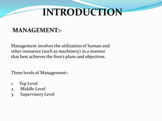 INTRODUCTION
MANAGEMENT:Management involves the utilization of human and
other resources (such as machinery) in a manner
that best achieves the firm’s plans and objectives.

Three levels of Management:-

1.
2.
3.

Top Level
Middle Level
Supervisory Level

 