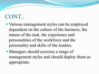CONT..
 Various management styles can be employed

dependent on the culture of the business, the
nature of the task, the experience and
personalities of the workforce and the
personality and skills of the leaders.
 Managers should exercise a range of
management styles and should deploy them as
appropriate.

 