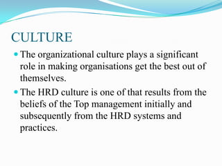 CULTURE
 The organizational culture plays a significant

role in making organisations get the best out of
themselves.
 The HRD culture is one of that results from the
beliefs of the Top management initially and
subsequently from the HRD systems and
practices.

 