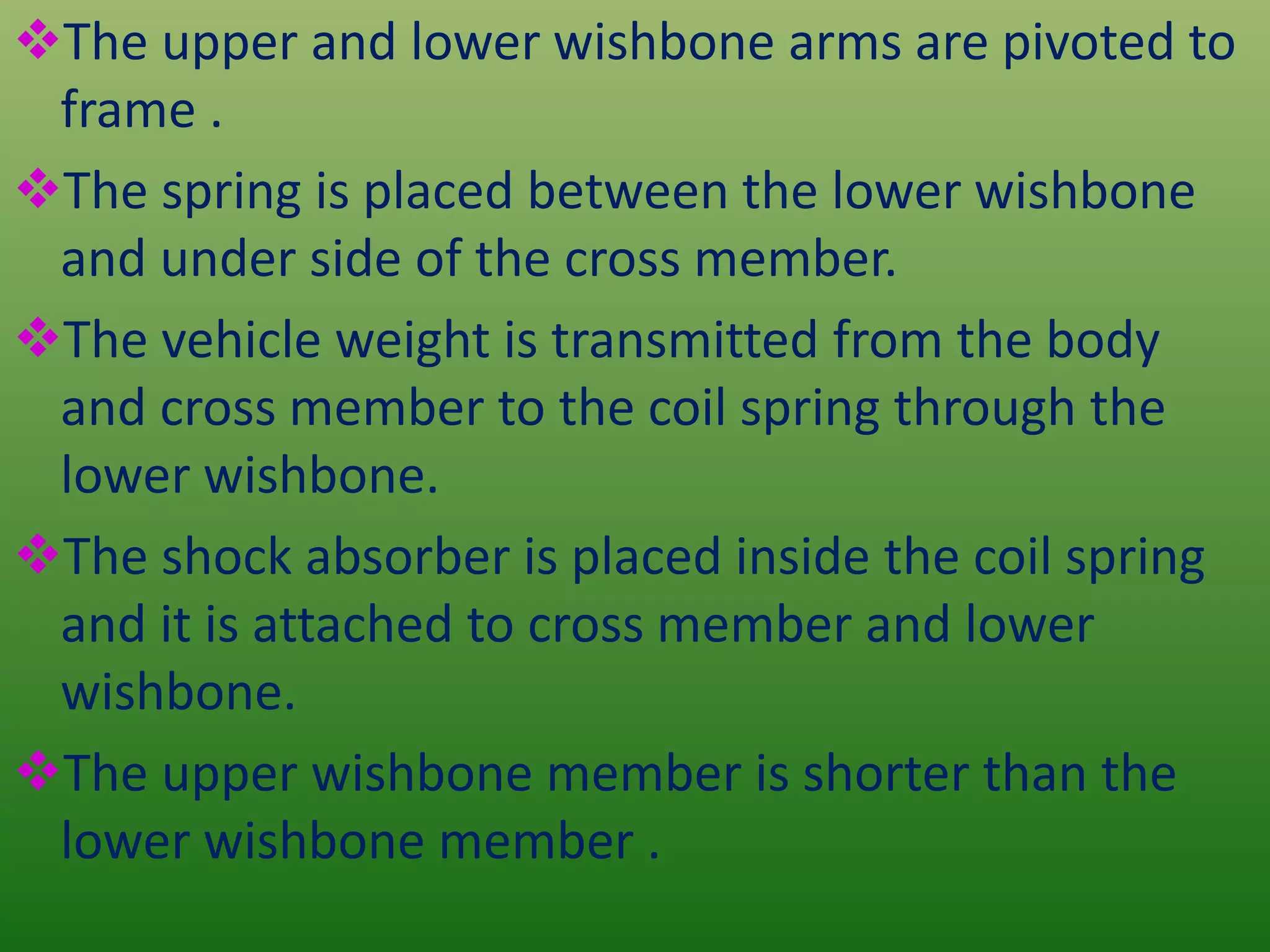 The upper and lower wishbone arms are pivoted to
frame .
The spring is placed between the lower wishbone
and under side of the cross member.
The vehicle weight is transmitted from the body
and cross member to the coil spring through the
lower wishbone.
The shock absorber is placed inside the coil spring
and it is attached to cross member and lower
wishbone.
The upper wishbone member is shorter than the
lower wishbone member .
 