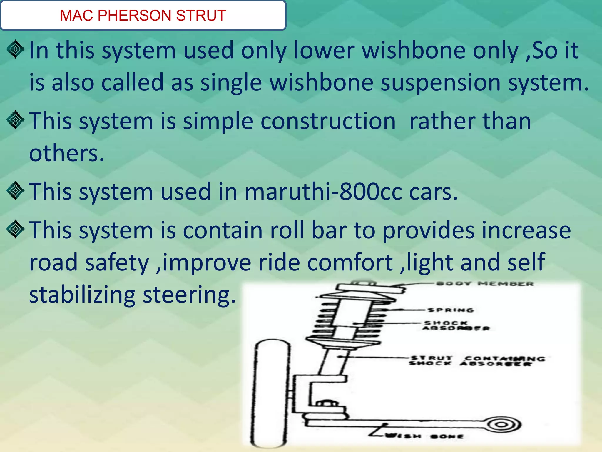 MAC PHERSON STRUT
In this system used only lower wishbone only ,So it
is also called as single wishbone suspension system.
This system is simple construction rather than
others.
This system used in maruthi-800cc cars.
This system is contain roll bar to provides increase
road safety ,improve ride comfort ,light and self
stabilizing steering.
 