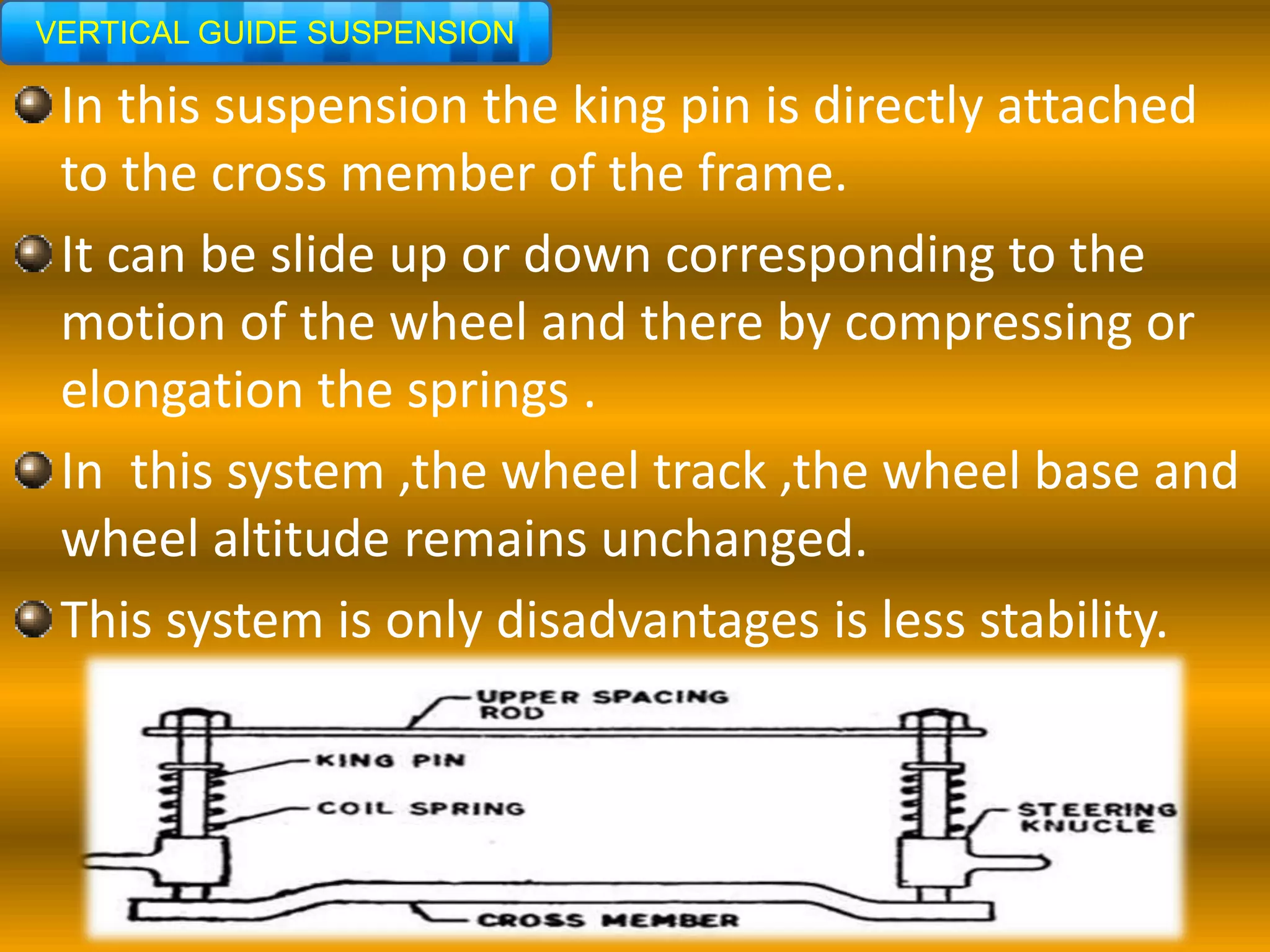 VERTICAL GUIDE SUSPENSION
In this suspension the king pin is directly attached
to the cross member of the frame.
It can be slide up or down corresponding to the
motion of the wheel and there by compressing or
elongation the springs .
In this system ,the wheel track ,the wheel base and
wheel altitude remains unchanged.
This system is only disadvantages is less stability.
 