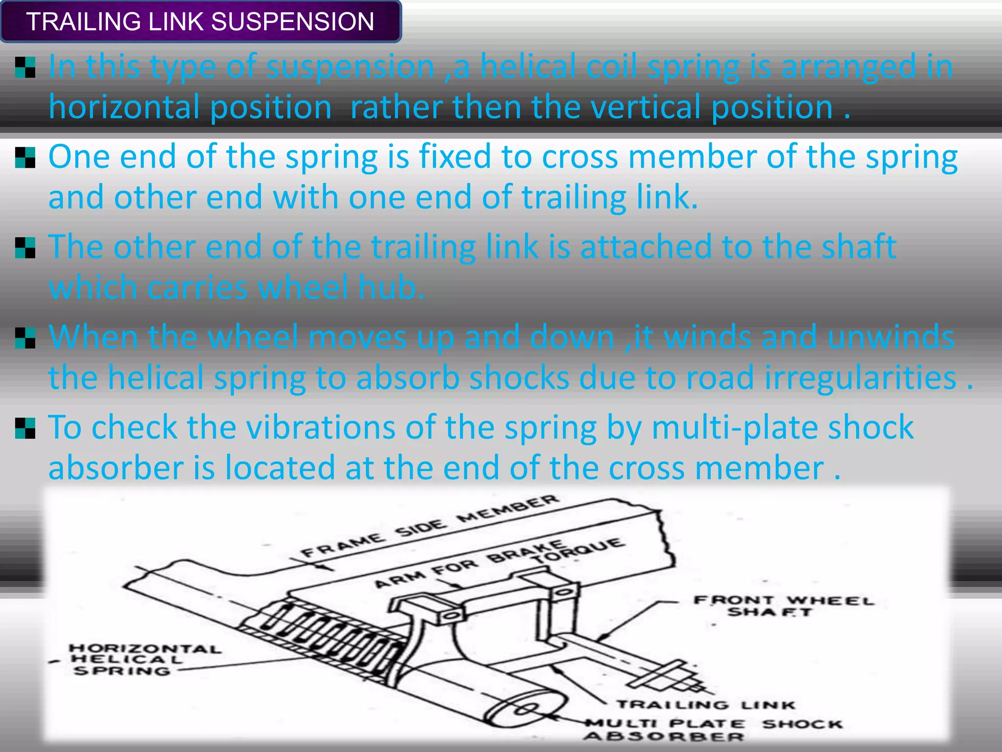 TRAILING LINK SUSPENSION
In this type of suspension ,a helical coil spring is arranged in
horizontal position rather then the vertical position .
One end of the spring is fixed to cross member of the spring
and other end with one end of trailing link.
The other end of the trailing link is attached to the shaft
which carries wheel hub.
When the wheel moves up and down ,it winds and unwinds
the helical spring to absorb shocks due to road irregularities .
To check the vibrations of the spring by multi-plate shock
absorber is located at the end of the cross member .
 