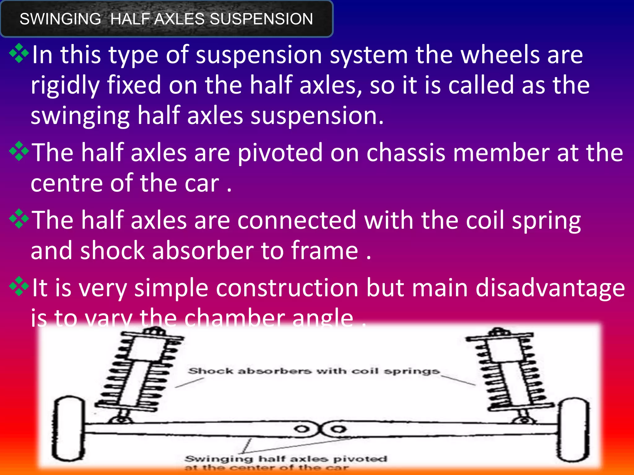 SWINGING HALF AXLES SUSPENSION
In this type of suspension system the wheels are
rigidly fixed on the half axles, so it is called as the
swinging half axles suspension.
The half axles are pivoted on chassis member at the
centre of the car .
The half axles are connected with the coil spring
and shock absorber to frame .
It is very simple construction but main disadvantage
is to vary the chamber angle .
 