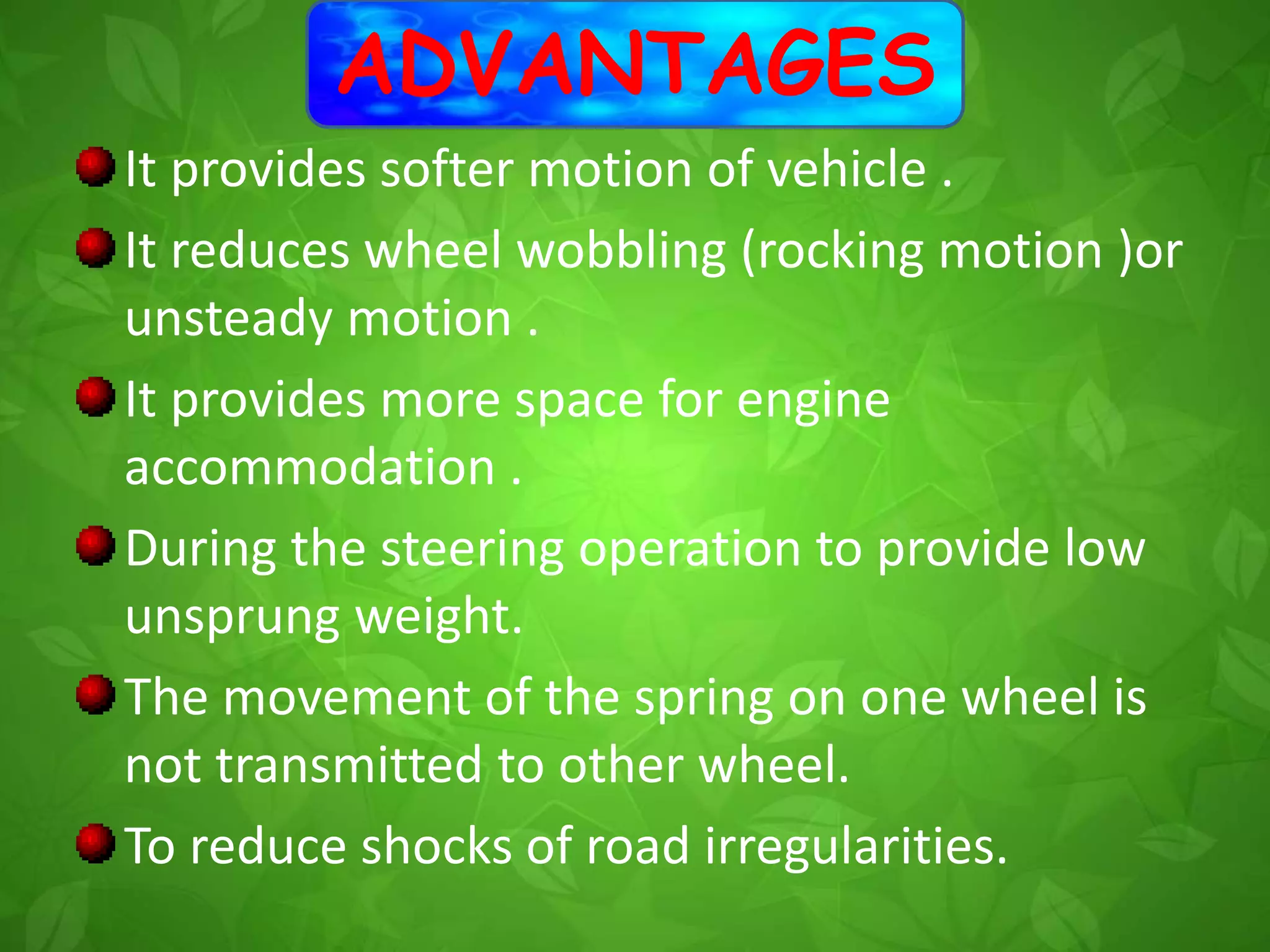 ADVANTAGES
It provides softer motion of vehicle .
It reduces wheel wobbling (rocking motion )or
unsteady motion .
It provides more space for engine
accommodation .
During the steering operation to provide low
unsprung weight.
The movement of the spring on one wheel is
not transmitted to other wheel.
To reduce shocks of road irregularities.
 