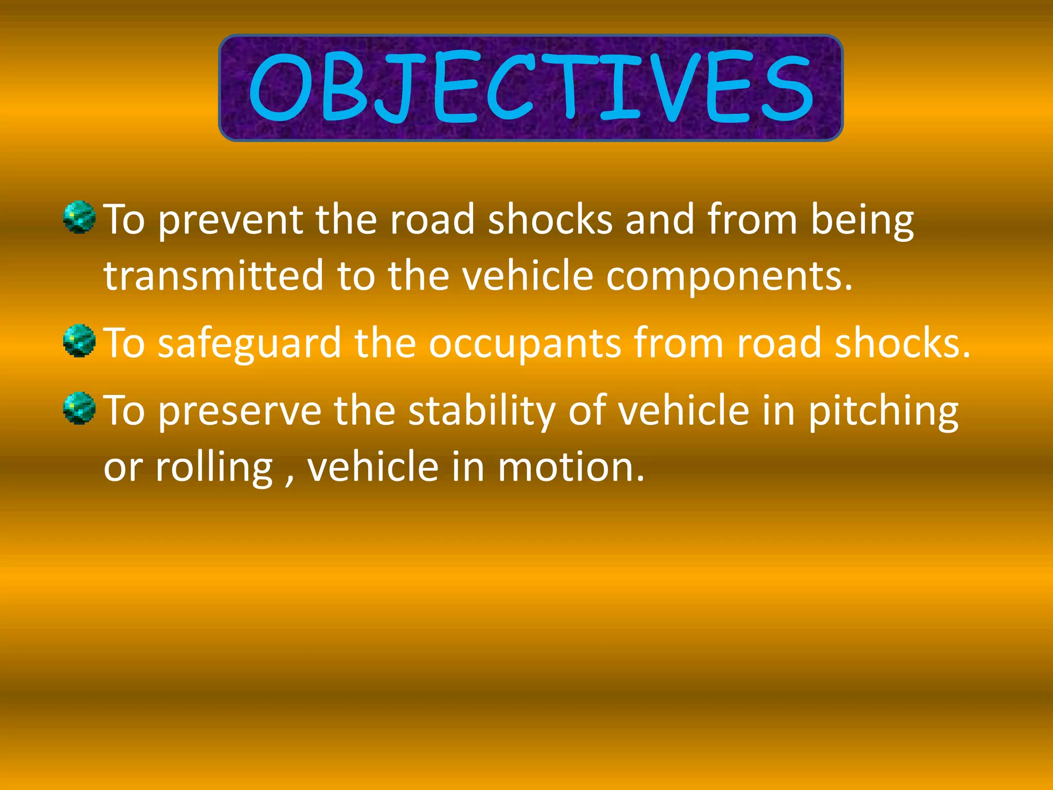 To prevent the road shocks and from being
transmitted to the vehicle components.
To safeguard the occupants from road shocks.
To preserve the stability of vehicle in pitching
or rolling , vehicle in motion.
OBJECTIVES
 