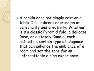    A napkin does not simply rest on a
    table. It's a direct expression of
    personality and creativity. Whether
    it's a classic Pyramid fold, a delicate
    Rose, or a stately Candle, each
    reflects a certain type of elegance
    that can enhance the ambiance of a
    room and set the tone for an
    unforgettable dining experience.
 