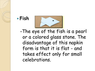  Fish


 -The eye of the fish is a pearl
  or a colored glass stone. The
  disadvantage of this napkin
  form is that it is flat - and
  takes effect only for small
  celebrations.
 