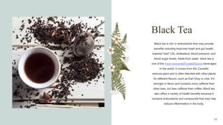 Black Tea
Black tea is rich in antioxidants that may provide
benefits including improved heart and gut health,
lowered “bad” LDL cholesterol, blood pressure, and
blood sugar levels. Aside from water, black tea is
one of the most consumedTrustedSource beverages
in the world. It comes from the Camellia
sinensis plant and is often blended with other plants
for different flavors, such as Earl Grey or chai. It’s
stronger in flavor and contains more caffeine than
other teas, but less caffeine than coffee. Black tea
also offers a variety of health benefits because it
contains antioxidants and compounds that may help
reduce inflammation in the body.
10
 