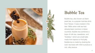 Bubble Tea
Bubble tea, also known as black
pearl tea, is a popular iced-tea drink
from Taiwan. It was created in the
late 1980s when milk tea had
already been common in Asian
countries. Bubble tea combines a
base of milk tea, sweetener, and
"bubbles," which are small balls
made from tapioca or fruit jelly.
Bubble tea is made by shaking the
iced- tea base with milk to produce a
rich, silky texture.
4
 