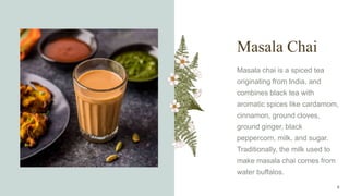 Masala Chai
Masala chai is a spiced tea
originating from India, and
combines black tea with
aromatic spices like cardamom,
cinnamon, ground cloves,
ground ginger, black
peppercorn, milk, and sugar.
Traditionally, the milk used to
make masala chai comes from
water buffalos.
6
 