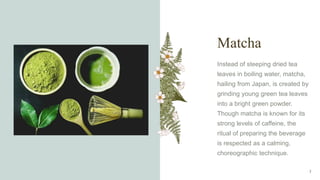 Matcha
Instead of steeping dried tea
leaves in boiling water, matcha,
hailing from Japan, is created by
grinding young green tea leaves
into a bright green powder.
Though matcha is known for its
strong levels of caffeine, the
ritual of preparing the beverage
is respected as a calming,
choreographic technique.
7
 
