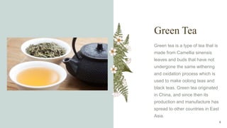Green Tea
Green tea is a type of tea that is
made from Camellia sinensis
leaves and buds that have not
undergone the same withering
and oxidation process which is
used to make oolong teas and
black teas. Green tea originated
in China, and since then its
production and manufacture has
spread to other countries in East
Asia.
8
 