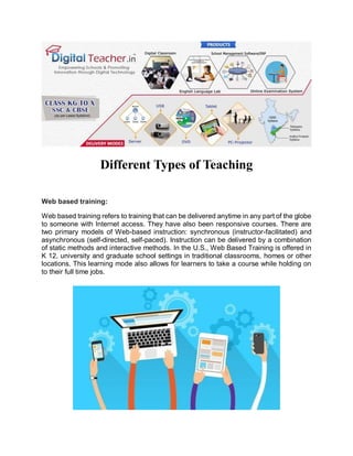 Different Types of Teaching
Web based training:
Web based training refers to training that can be delivered anytime in any part of the globe
to someone with Internet access. They have also been responsive courses. There are
two primary models of Web-based instruction: synchronous (instructor-facilitated) and
asynchronous (self-directed, self-paced). Instruction can be delivered by a combination
of static methods and interactive methods. In the U.S., Web Based Training is offered in
K 12, university and graduate school settings in traditional classrooms, homes or other
locations. This learning mode also allows for learners to take a course while holding on
to their full time jobs.
 