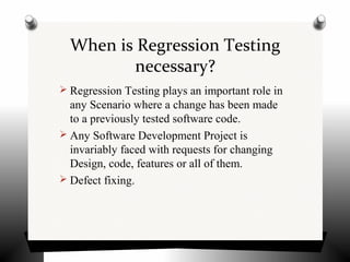 When is Regression Testing
necessary?
 Regression Testing plays an important role in
any Scenario where a change has been made
to a previously tested software code.
 Any Software Development Project is
invariably faced with requests for changing
Design, code, features or all of them.
 Defect fixing.
 