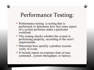 Performance Testing:
 Performance testing is testing that is
performed, to determine how fast some aspect
of a system performs under a particular
workload
 This testing checks whether the system is
performing properly, according to the user's
requirements.
 Determine how quickly a product execute
verity of event.
 It include report on response time of user
command , system throughput, or latency .
 