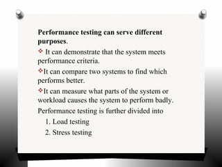 Performance testing can serve different
purposes.
 It can demonstrate that the system meets
performance criteria.
It can compare two systems to find which
performs better.
It can measure what parts of the system or
workload causes the system to perform badly.
Performance testing is further divided into
1. Load testing
2. Stress testing
 