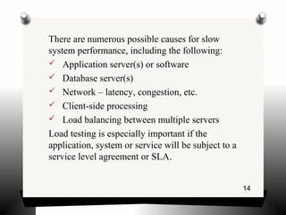 14
There are numerous possible causes for slow
system performance, including the following:
 Application server(s) or software
 Database server(s)
 Network – latency, congestion, etc.
 Client-side processing
 Load balancing between multiple servers
Load testing is especially important if the
application, system or service will be subject to a
service level agreement or SLA.
 