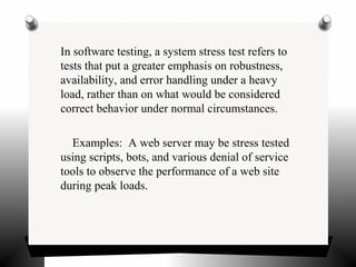 In software testing, a system stress test refers to
tests that put a greater emphasis on robustness,
availability, and error handling under a heavy
load, rather than on what would be considered
correct behavior under normal circumstances.
Examples: A web server may be stress tested
using scripts, bots, and various denial of service
tools to observe the performance of a web site
during peak loads.
 