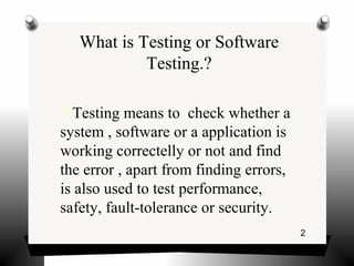 2
What is Testing or Software
Testing.?
Testing means to check whether a
system , software or a application is
working correctelly or not and find
the error , apart from finding errors,
is also used to test performance,
safety, fault-tolerance or security.
 