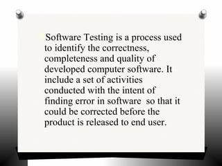 Software Testing is a process used
to identify the correctness,
completeness and quality of
developed computer software. It
include a set of activities
conducted with the intent of
finding error in software so that it
could be corrected before the
product is released to end user.
 