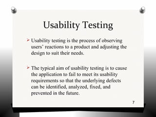 7
Usability Testing
 Usability testing is the process of observing
users’ reactions to a product and adjusting the
design to suit their needs.
 The typical aim of usability testing is to cause
the application to fail to meet its usability
requirements so that the underlying defects
can be identified, analyzed, fixed, and
prevented in the future.
 