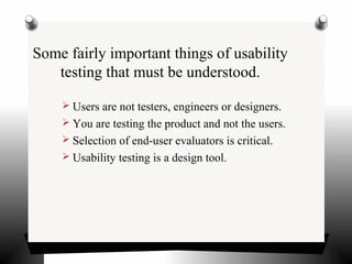 Some fairly important things of usability
testing that must be understood.
 Users are not testers, engineers or designers.
 You are testing the product and not the users.
 Selection of end-user evaluators is critical.
 Usability testing is a design tool.
 