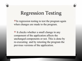 Regression Testing
In regression testing to test the program again
when changes are made to the program.
 It checks whether a small change in any
component of the application affects the
unchanged components or not. This is done by
re-executing and by retesting the program the
previous versions of the application.
 