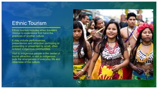 12
,
Ethnic Tourism
Ethnic tourism includes when travelers
choose to experience first hand the
practices of another culture.
It may include performances,
presentenion and attraction portraying or
presenting or presented by small, often
isolated indigenous communities.
Visit to indigenous people is the center of
tourist attraction, a visit to indigenous
puts the strangeness of everyday life and
otherness of the culture.
 