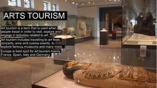 ARTS TOURISM
Art tourism is a term that is used when
people travel in order to visit, explore and
engage in activities related to art.
Art tourism includes travelling to art fests,
concerts, wine and cuisine events, to
explore famous museums and many more.
Europe is best spot for art tourism mainly
France, Spain, Italy and Germany.
, 2
 