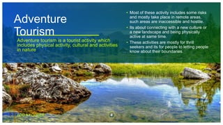 Adventure
Tourism
Adventure tourism is a tourist activity which
includes physical activity, cultural and activities
in nature
• Most of these activity includes some risks
and mostly take place in remote areas,
such areas are inaccessible and hostile.
• Its about connecting with a new culture or
a new landscape and being physically
active at same time.
• These activities are mostly for thrill
seekers and its for people to letting people
know about their boundaries.
ADD A FOOTER 4
 