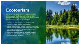 Ecotourism
8
.
Tourism including visiting undisturbed or
uncontained natural areas for enjoying
nature or scenery, enjoying wild animals and
plants, admiring it or for studying
• It focuses on conserving the environment and
improving the well being of local people.
• In order to successfully embody ecotourism, business
need to consider following three measures: sustainable
business practices, community development and
environmental stewardship.
• Ecotourism mainly focuses on providing financial
benefits for conservation and local people and
minimizing impact on nature.
 