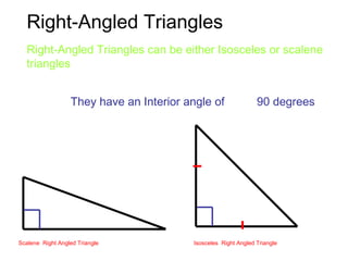 Right-Angled Triangles
They have an Interior angle of 90 degrees
Right-Angled Triangles can be either Isosceles or scalene
triangles
Scalene Right Angled Triangle Isosceles Right Angled Triangle
 