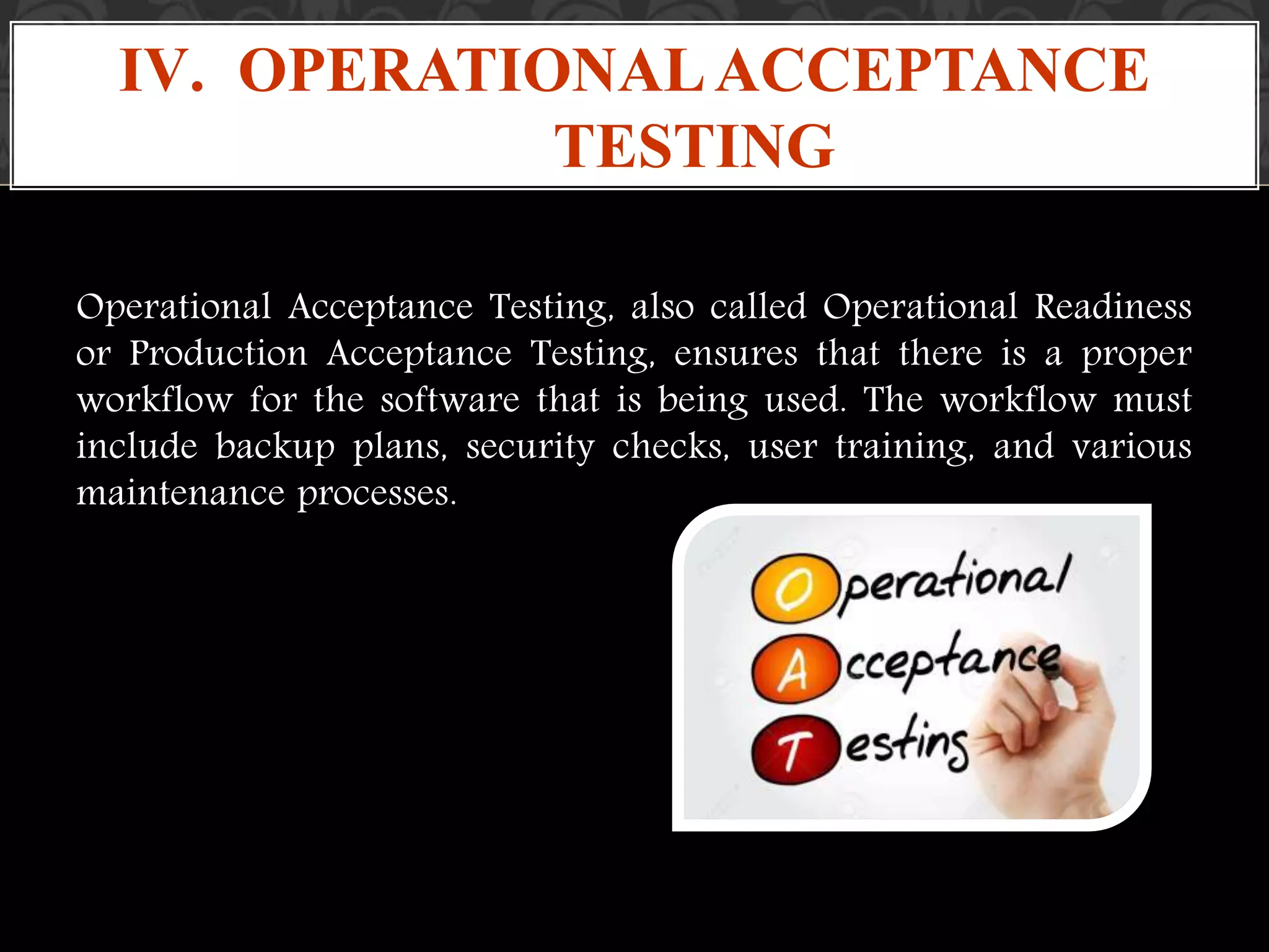 Operational Acceptance Testing, also called Operational Readiness
or Production Acceptance Testing, ensures that there is a proper
workflow for the software that is being used. The workflow must
include backup plans, security checks, user training, and various
maintenance processes.
IV. OPERATIONALACCEPTANCE
TESTING
 