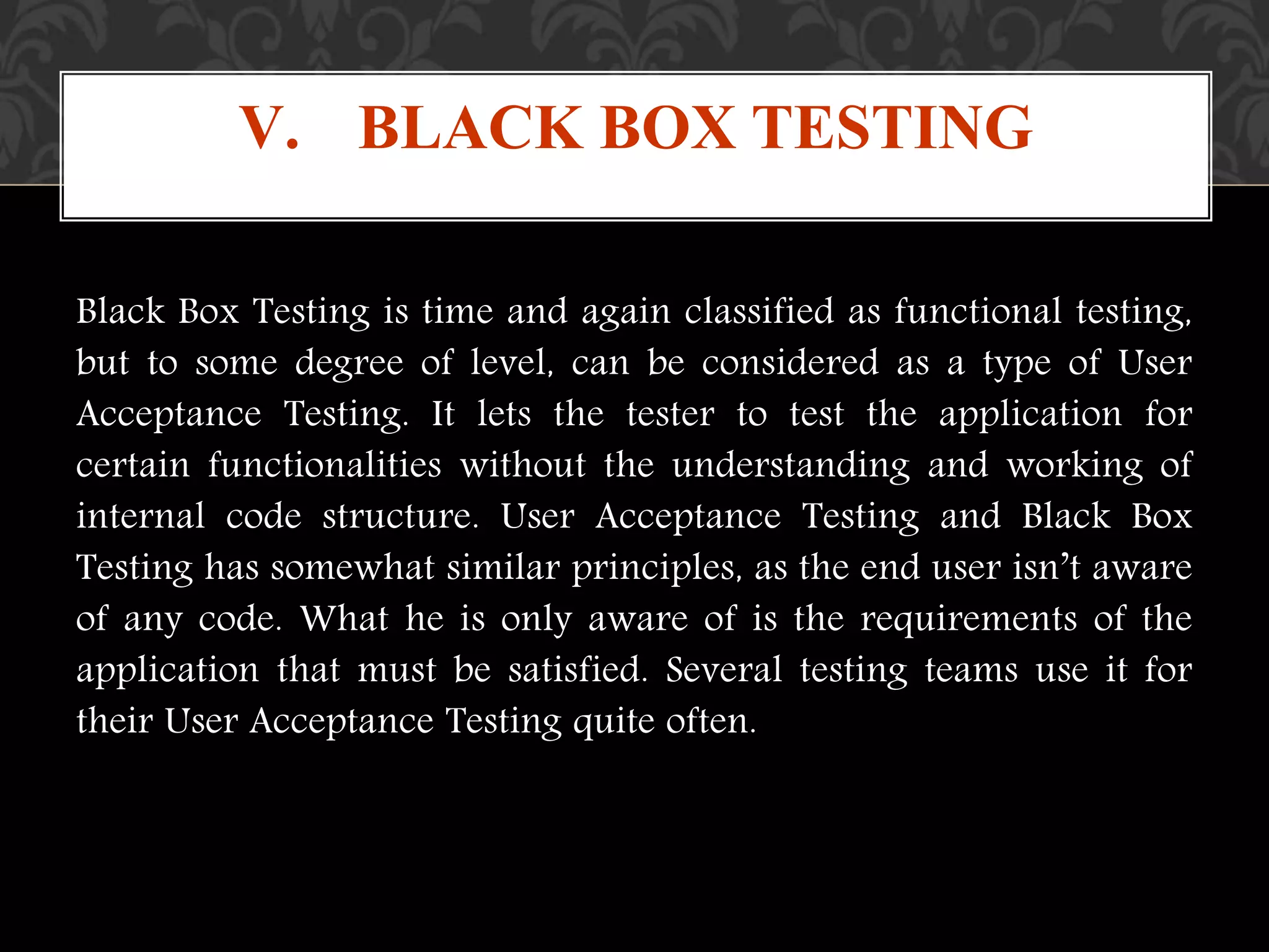 Black Box Testing is time and again classified as functional testing,
but to some degree of level, can be considered as a type of User
Acceptance Testing. It lets the tester to test the application for
certain functionalities without the understanding and working of
internal code structure. User Acceptance Testing and Black Box
Testing has somewhat similar principles, as the end user isn’t aware
of any code. What he is only aware of is the requirements of the
application that must be satisfied. Several testing teams use it for
their User Acceptance Testing quite often.
V. BLACK BOX TESTING
 