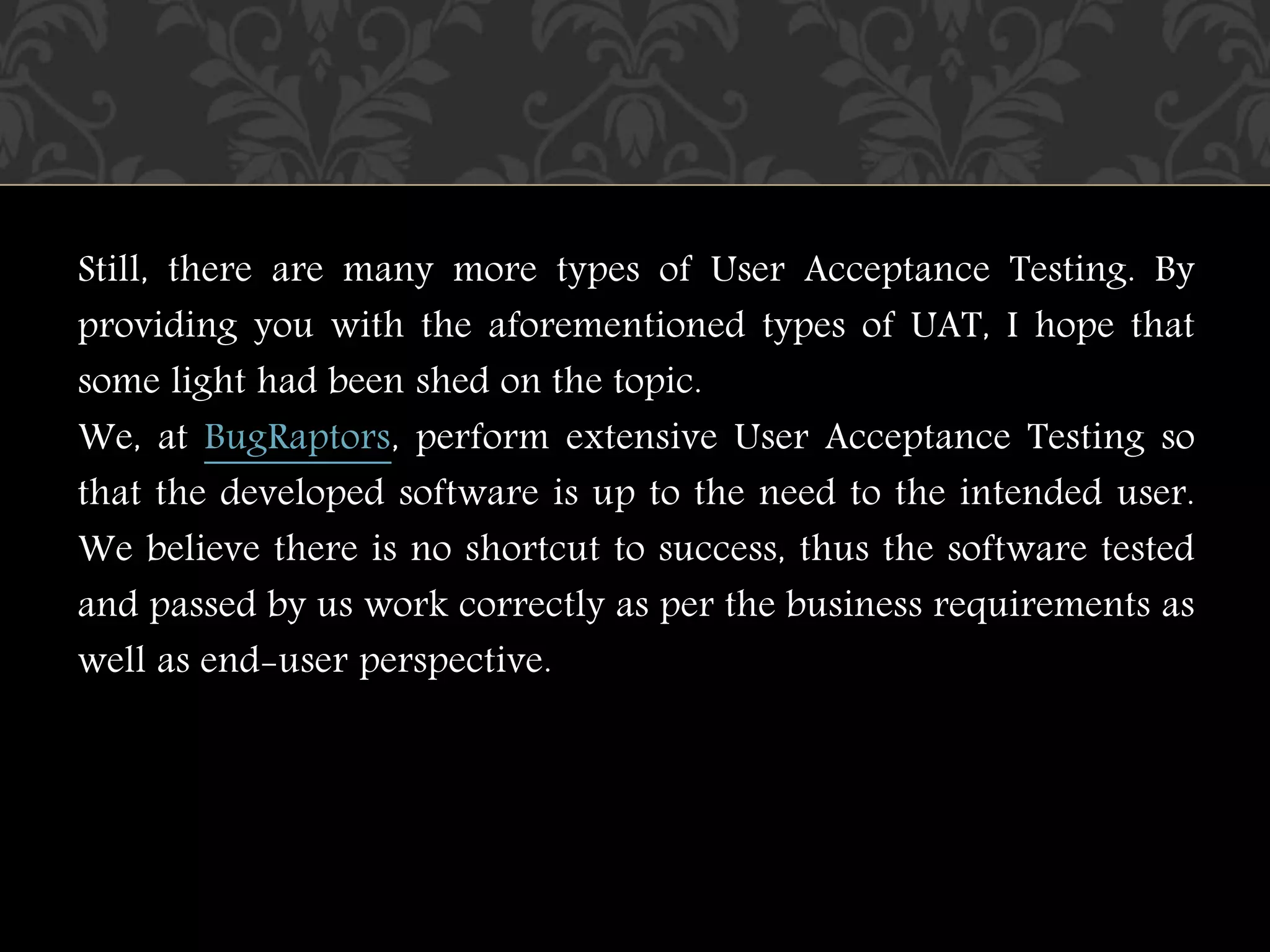 Still, there are many more types of User Acceptance Testing. By
providing you with the aforementioned types of UAT, I hope that
some light had been shed on the topic.
We, at BugRaptors, perform extensive User Acceptance Testing so
that the developed software is up to the need to the intended user.
We believe there is no shortcut to success, thus the software tested
and passed by us work correctly as per the business requirements as
well as end-user perspective.
 