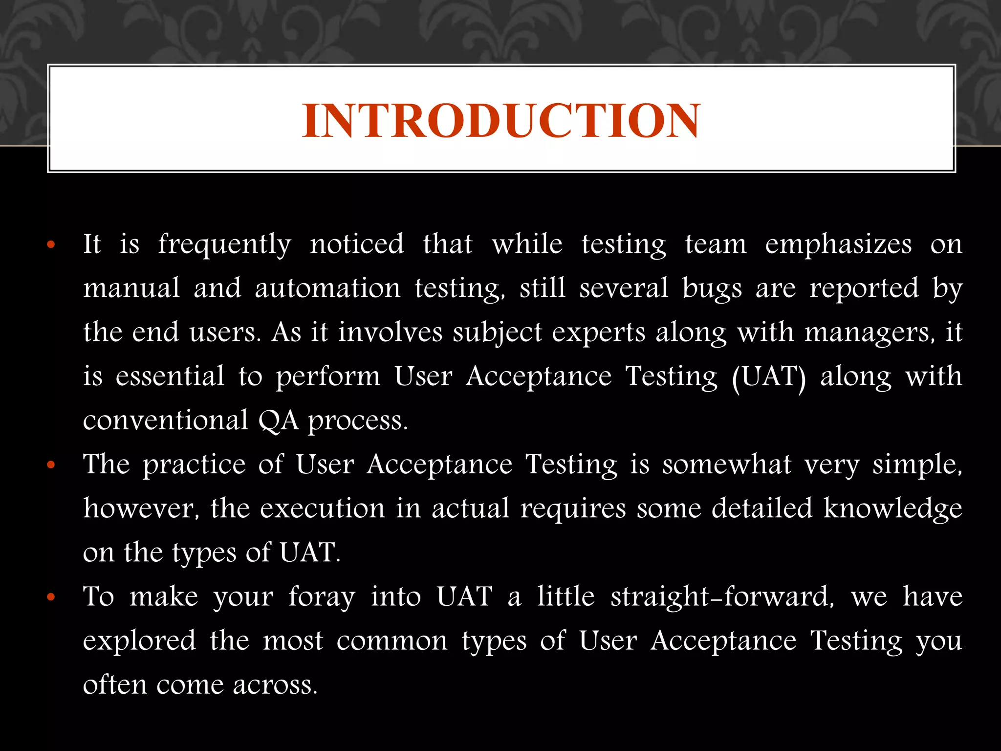 • It is frequently noticed that while testing team emphasizes on
manual and automation testing, still several bugs are reported by
the end users. As it involves subject experts along with managers, it
is essential to perform User Acceptance Testing (UAT) along with
conventional QA process.
• The practice of User Acceptance Testing is somewhat very simple,
however, the execution in actual requires some detailed knowledge
on the types of UAT.
• To make your foray into UAT a little straight-forward, we have
explored the most common types of User Acceptance Testing you
often come across.
INTRODUCTION
 
