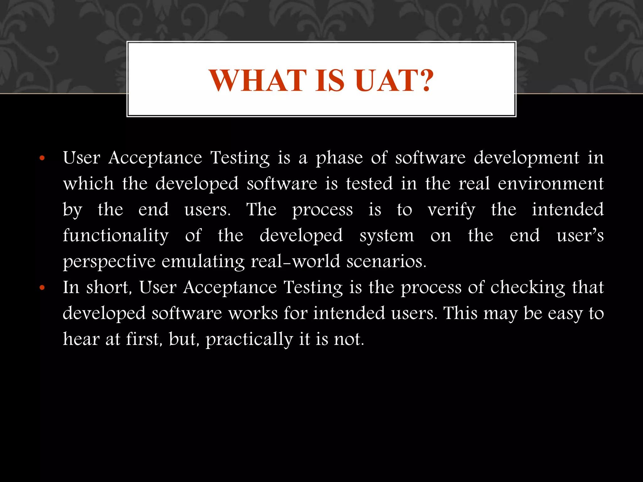 • User Acceptance Testing is a phase of software development in
which the developed software is tested in the real environment
by the end users. The process is to verify the intended
functionality of the developed system on the end user’s
perspective emulating real-world scenarios.
• In short, User Acceptance Testing is the process of checking that
developed software works for intended users. This may be easy to
hear at first, but, practically it is not.
WHAT IS UAT?
 