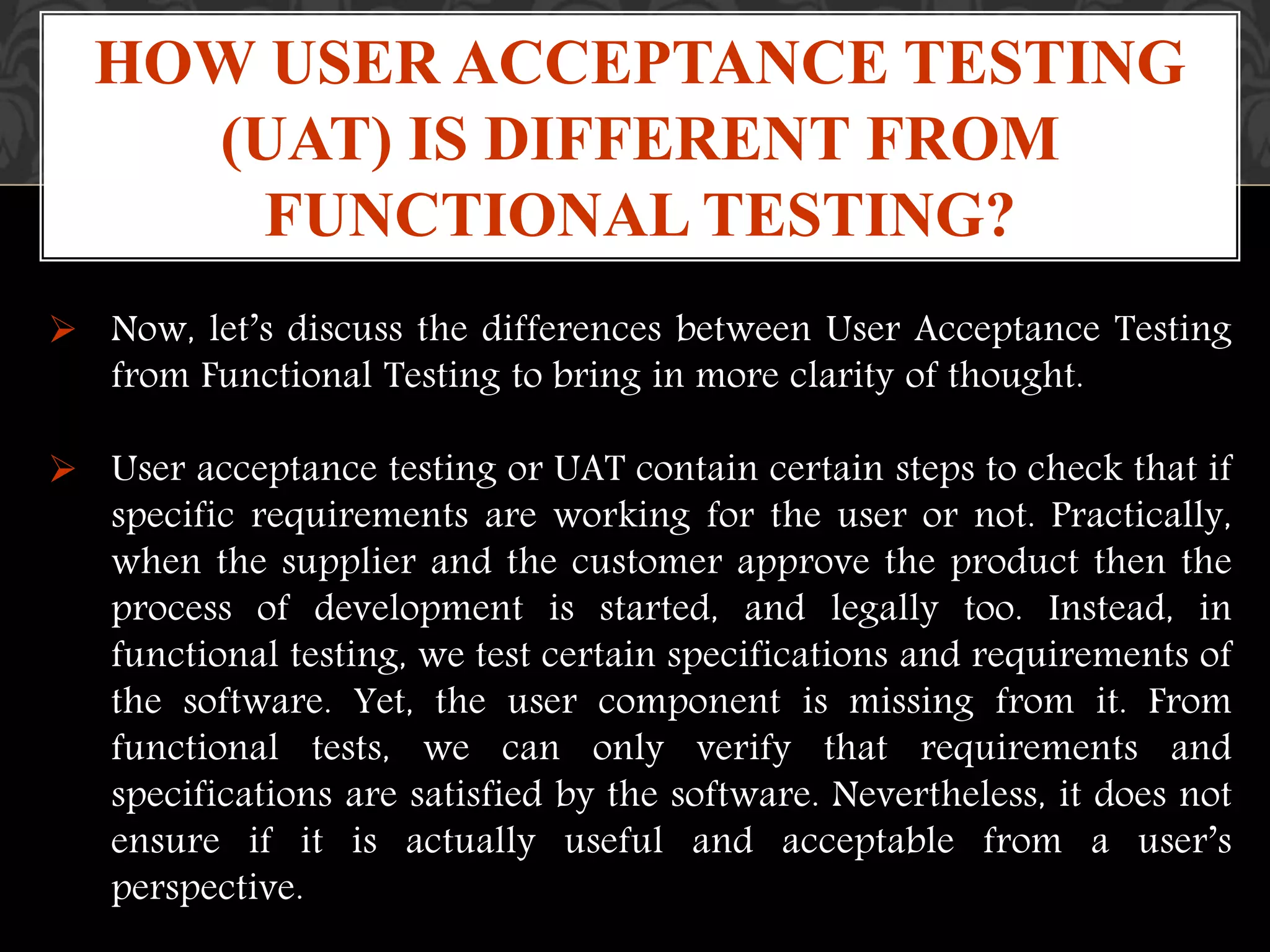  Now, let’s discuss the differences between User Acceptance Testing
from Functional Testing to bring in more clarity of thought.
 User acceptance testing or UAT contain certain steps to check that if
specific requirements are working for the user or not. Practically,
when the supplier and the customer approve the product then the
process of development is started, and legally too. Instead, in
functional testing, we test certain specifications and requirements of
the software. Yet, the user component is missing from it. From
functional tests, we can only verify that requirements and
specifications are satisfied by the software. Nevertheless, it does not
ensure if it is actually useful and acceptable from a user’s
perspective.
HOW USER ACCEPTANCE TESTING
(UAT) IS DIFFERENT FROM
FUNCTIONAL TESTING?
 