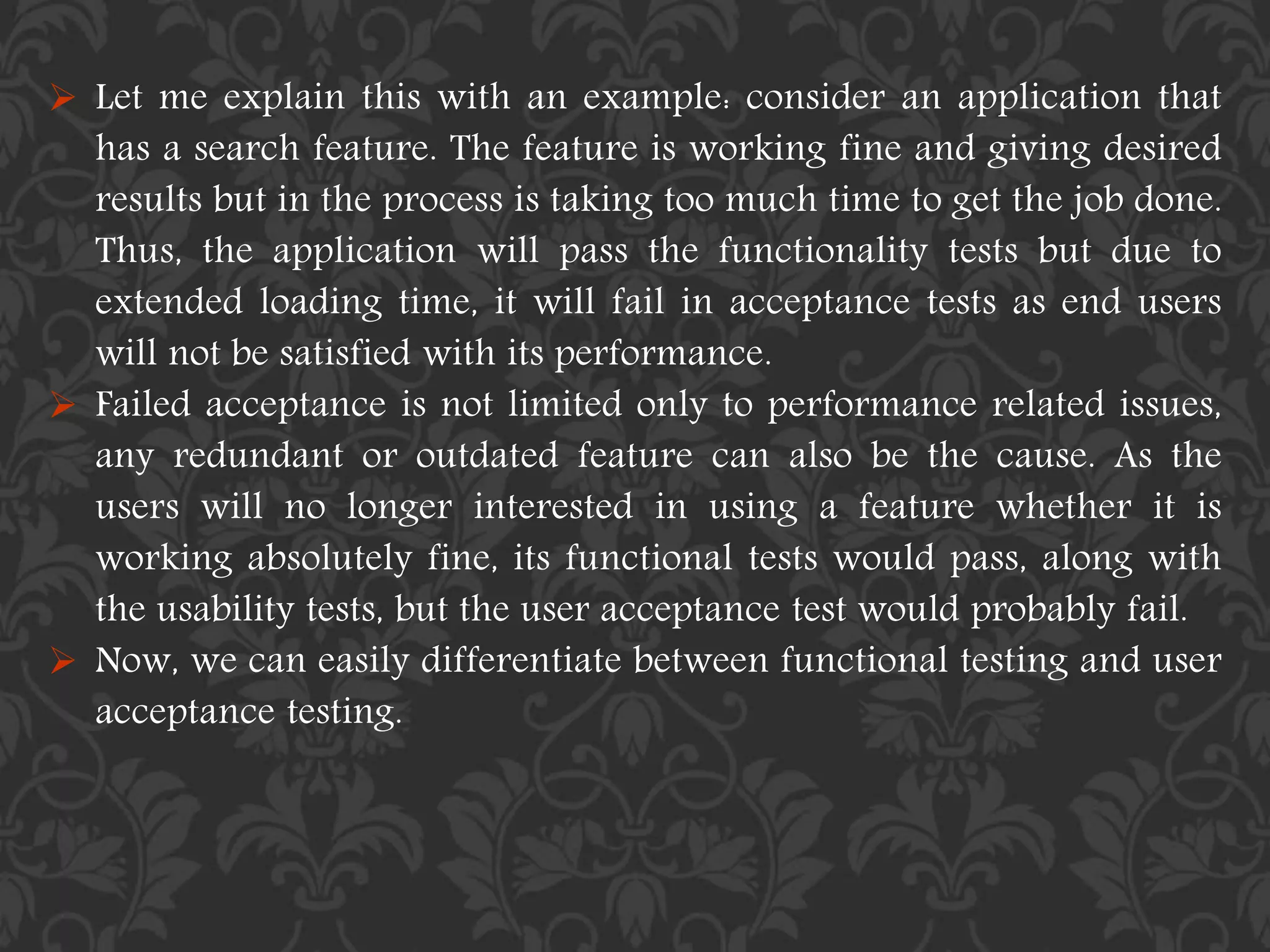  Let me explain this with an example: consider an application that
has a search feature. The feature is working fine and giving desired
results but in the process is taking too much time to get the job done.
Thus, the application will pass the functionality tests but due to
extended loading time, it will fail in acceptance tests as end users
will not be satisfied with its performance.
 Failed acceptance is not limited only to performance related issues,
any redundant or outdated feature can also be the cause. As the
users will no longer interested in using a feature whether it is
working absolutely fine, its functional tests would pass, along with
the usability tests, but the user acceptance test would probably fail.
 Now, we can easily differentiate between functional testing and user
acceptance testing.
 