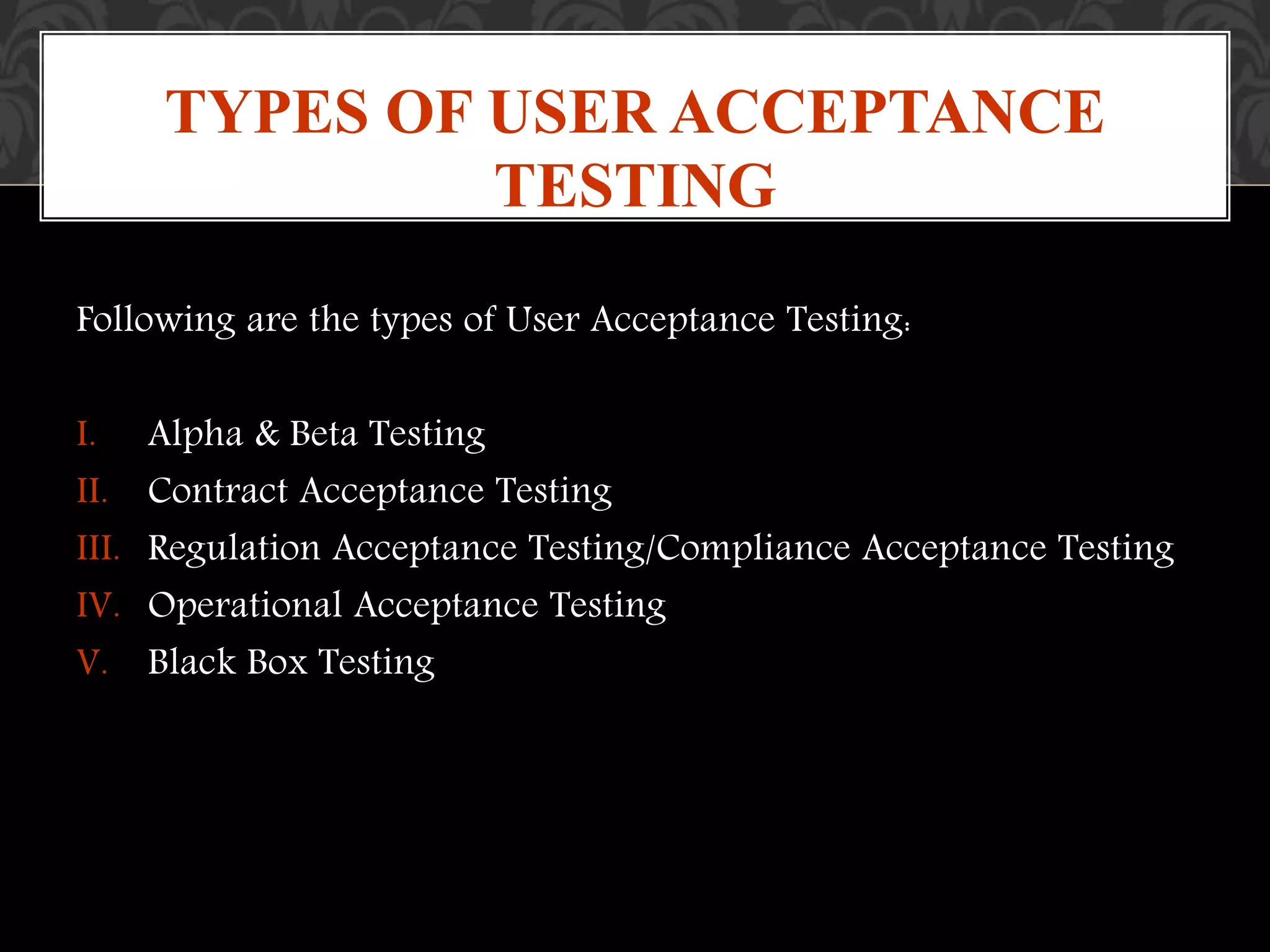 Following are the types of User Acceptance Testing:
I. Alpha & Beta Testing
II. Contract Acceptance Testing
III. Regulation Acceptance Testing/Compliance Acceptance Testing
IV. Operational Acceptance Testing
V. Black Box Testing
TYPES OF USER ACCEPTANCE
TESTING
 