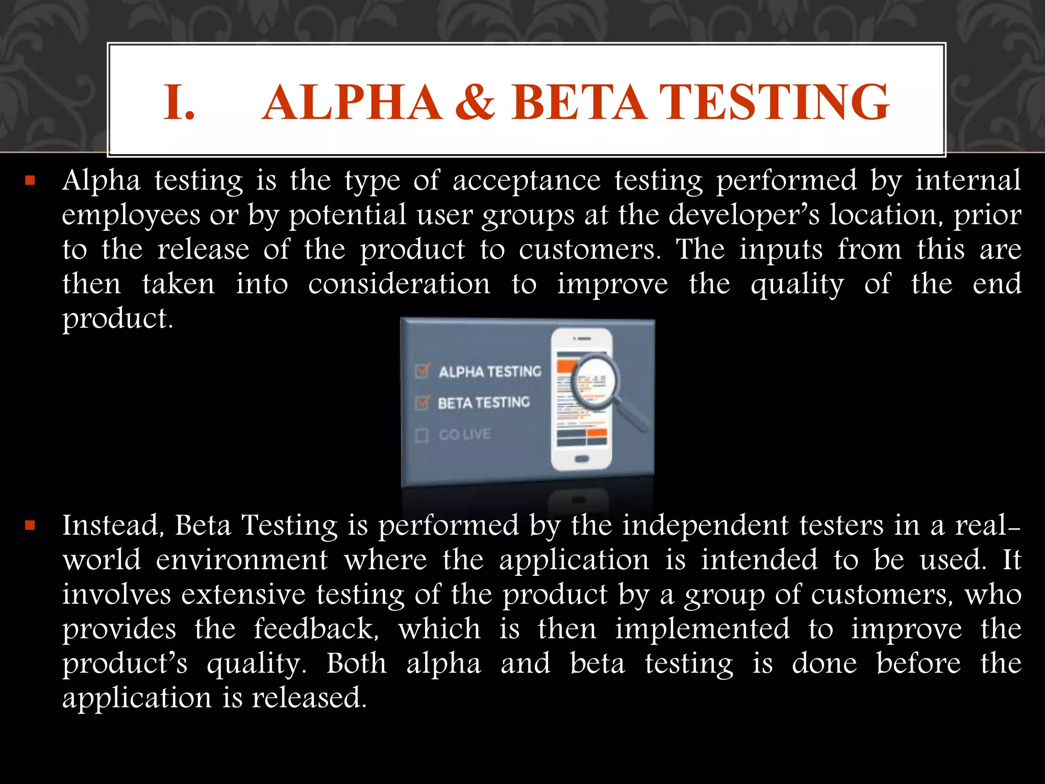  Alpha testing is the type of acceptance testing performed by internal
employees or by potential user groups at the developer’s location, prior
to the release of the product to customers. The inputs from this are
then taken into consideration to improve the quality of the end
product.
 Instead, Beta Testing is performed by the independent testers in a real-
world environment where the application is intended to be used. It
involves extensive testing of the product by a group of customers, who
provides the feedback, which is then implemented to improve the
product’s quality. Both alpha and beta testing is done before the
application is released.
I. ALPHA & BETA TESTING
 