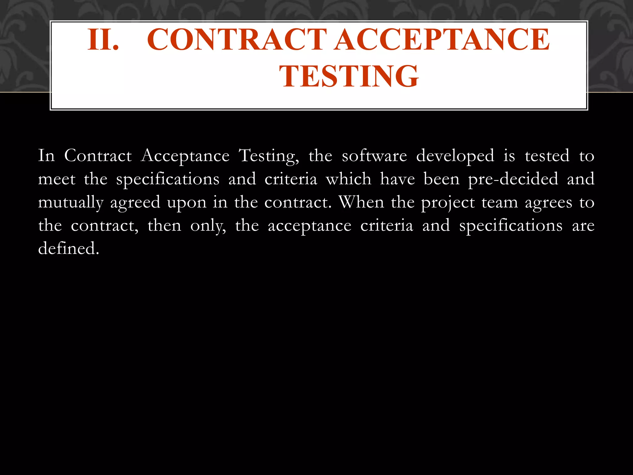 In Contract Acceptance Testing, the software developed is tested to
meet the specifications and criteria which have been pre-decided and
mutually agreed upon in the contract. When the project team agrees to
the contract, then only, the acceptance criteria and specifications are
defined.
II. CONTRACT ACCEPTANCE
TESTING
 