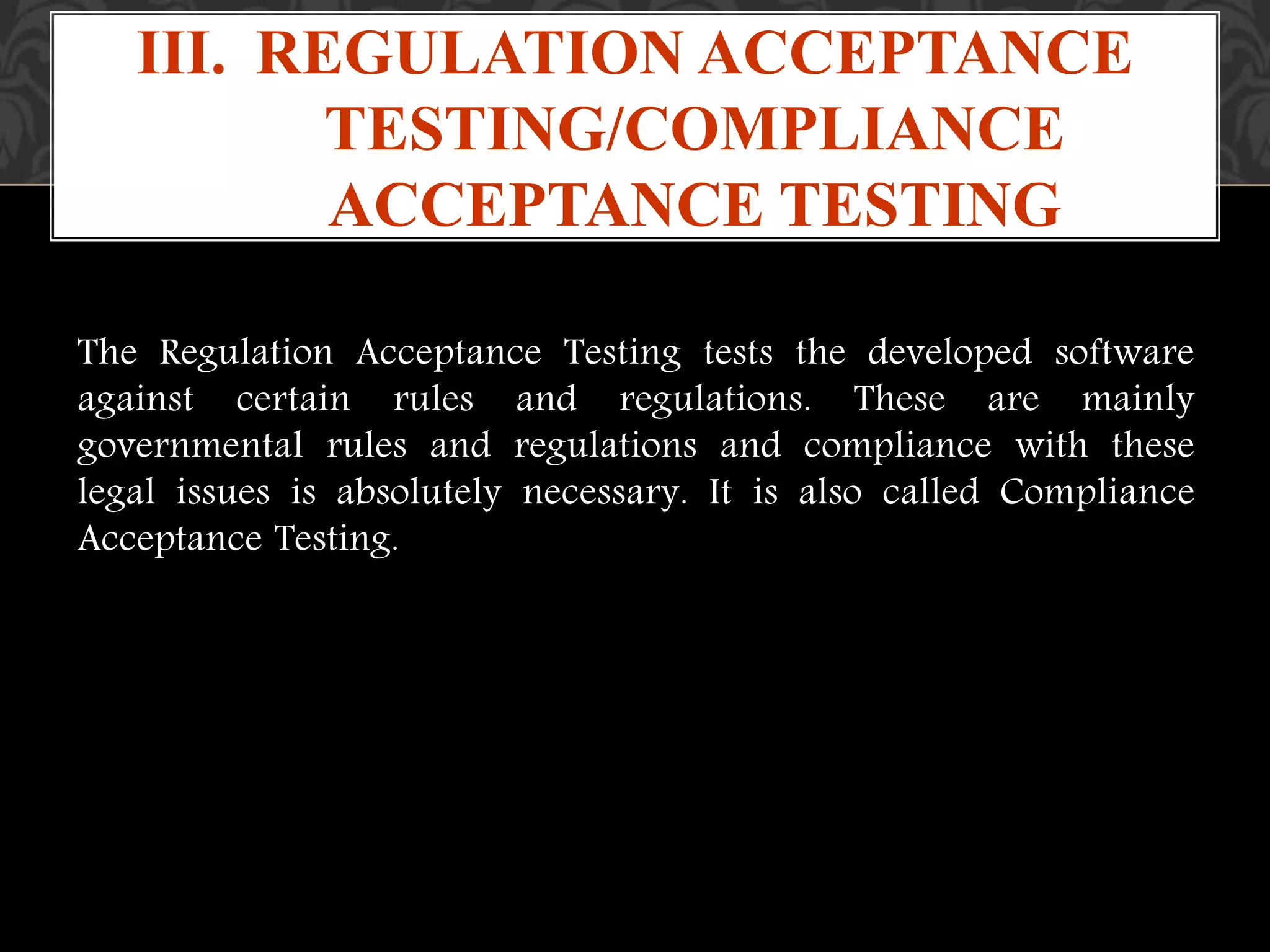 The Regulation Acceptance Testing tests the developed software
against certain rules and regulations. These are mainly
governmental rules and regulations and compliance with these
legal issues is absolutely necessary. It is also called Compliance
Acceptance Testing.
III. REGULATION ACCEPTANCE
TESTING/COMPLIANCE
ACCEPTANCE TESTING
 
