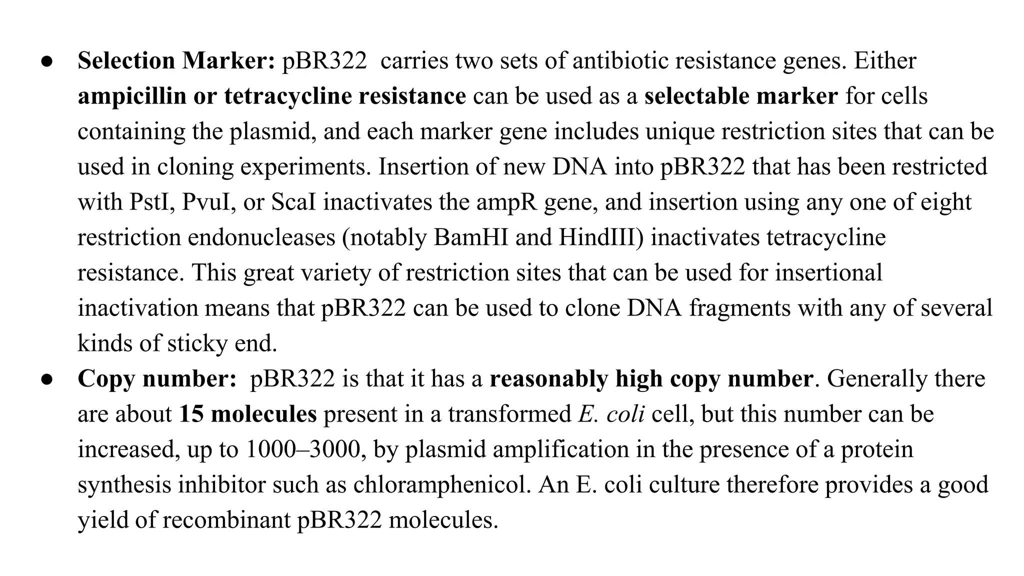 ● Selection Marker: pBR322 carries two sets of antibiotic resistance genes. Either
ampicillin or tetracycline resistance can be used as a selectable marker for cells
containing the plasmid, and each marker gene includes unique restriction sites that can be
used in cloning experiments. Insertion of new DNA into pBR322 that has been restricted
with PstI, PvuI, or ScaI inactivates the ampR gene, and insertion using any one of eight
restriction endonucleases (notably BamHI and HindIII) inactivates tetracycline
resistance. This great variety of restriction sites that can be used for insertional
inactivation means that pBR322 can be used to clone DNA fragments with any of several
kinds of sticky end.
● Copy number: pBR322 is that it has a reasonably high copy number. Generally there
are about 15 molecules present in a transformed E. coli cell, but this number can be
increased, up to 1000–3000, by plasmid amplification in the presence of a protein
synthesis inhibitor such as chloramphenicol. An E. coli culture therefore provides a good
yield of recombinant pBR322 molecules.
 