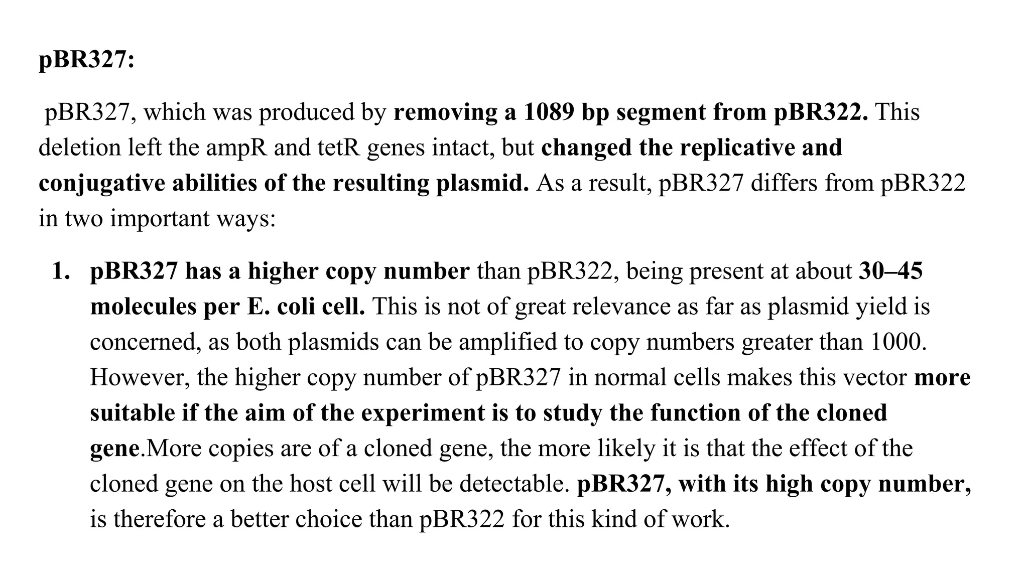 pBR327:
pBR327, which was produced by removing a 1089 bp segment from pBR322. This
deletion left the ampR and tetR genes intact, but changed the replicative and
conjugative abilities of the resulting plasmid. As a result, pBR327 differs from pBR322
in two important ways:
1. pBR327 has a higher copy number than pBR322, being present at about 30–45
molecules per E. coli cell. This is not of great relevance as far as plasmid yield is
concerned, as both plasmids can be amplified to copy numbers greater than 1000.
However, the higher copy number of pBR327 in normal cells makes this vector more
suitable if the aim of the experiment is to study the function of the cloned
gene.More copies are of a cloned gene, the more likely it is that the effect of the
cloned gene on the host cell will be detectable. pBR327, with its high copy number,
is therefore a better choice than pBR322 for this kind of work.
 