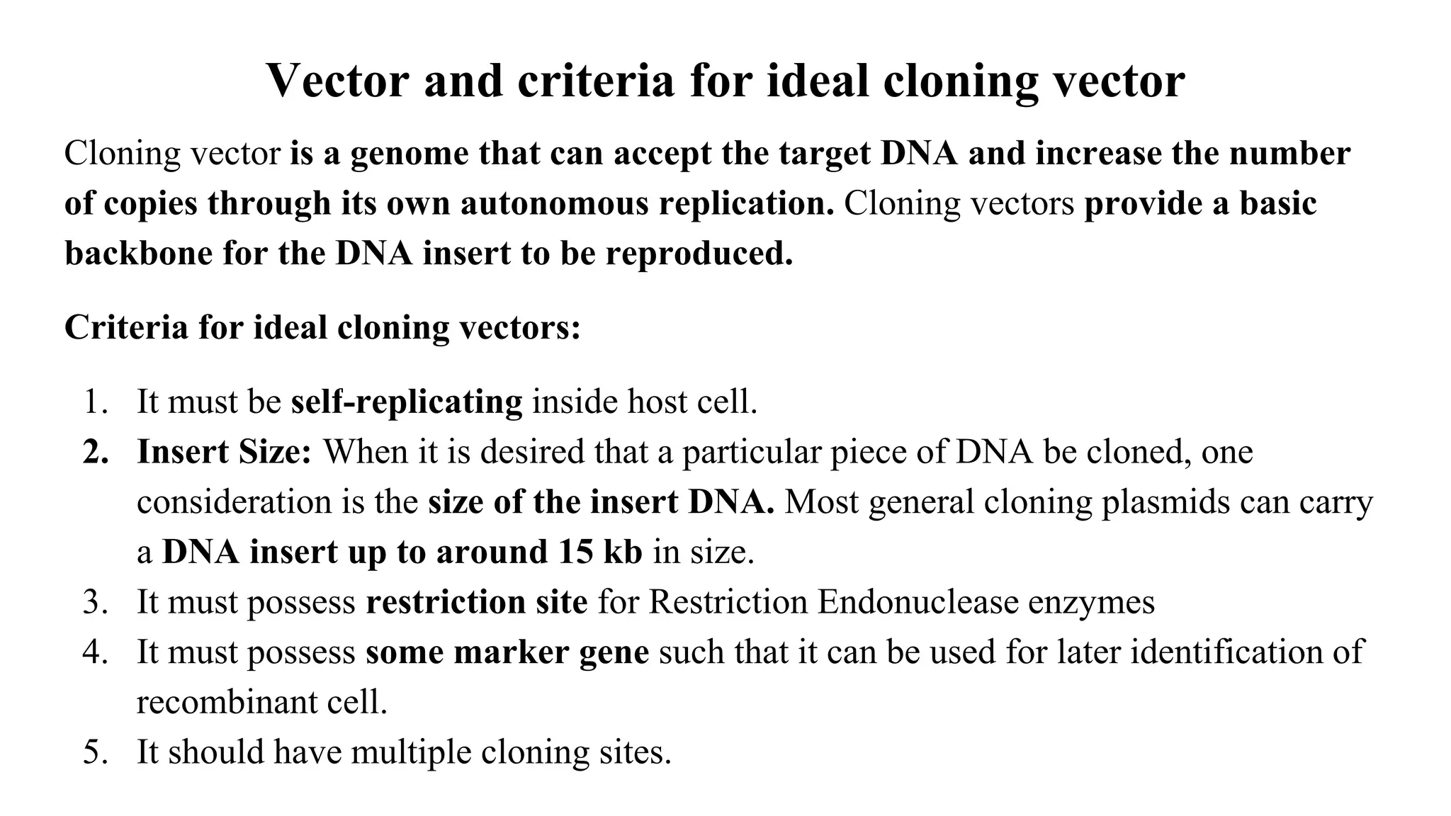 Vector and criteria for ideal cloning vector
Cloning vector is a genome that can accept the target DNA and increase the number
of copies through its own autonomous replication. Cloning vectors provide a basic
backbone for the DNA insert to be reproduced.
Criteria for ideal cloning vectors:
1. It must be self-replicating inside host cell.
2. Insert Size: When it is desired that a particular piece of DNA be cloned, one
consideration is the size of the insert DNA. Most general cloning plasmids can carry
a DNA insert up to around 15 kb in size.
3. It must possess restriction site for Restriction Endonuclease enzymes
4. It must possess some marker gene such that it can be used for later identification of
recombinant cell.
5. It should have multiple cloning sites.
 