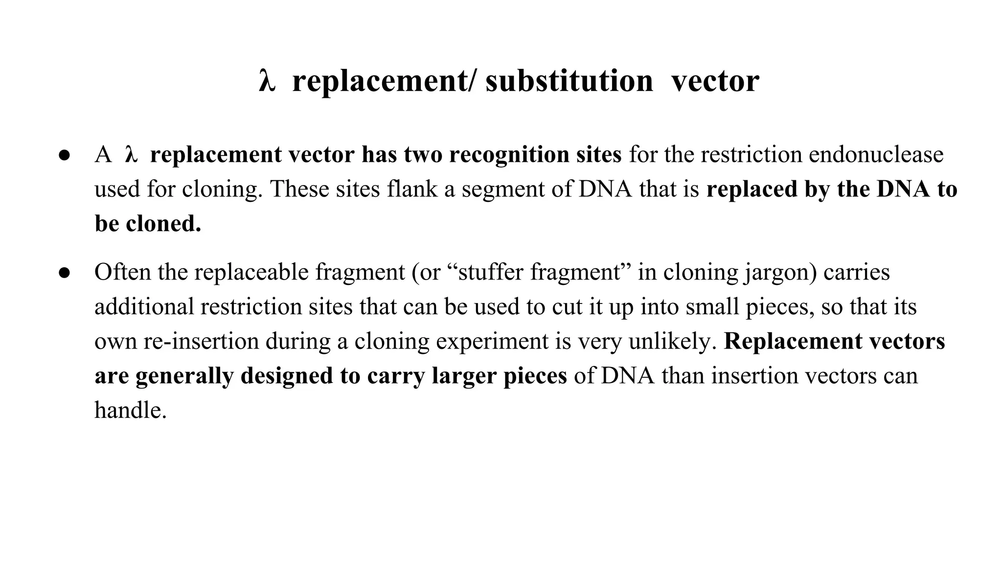 λ replacement/ substitution vector
● A λ replacement vector has two recognition sites for the restriction endonuclease
used for cloning. These sites flank a segment of DNA that is replaced by the DNA to
be cloned.
● Often the replaceable fragment (or “stuffer fragment” in cloning jargon) carries
additional restriction sites that can be used to cut it up into small pieces, so that its
own re-insertion during a cloning experiment is very unlikely. Replacement vectors
are generally designed to carry larger pieces of DNA than insertion vectors can
handle.
 